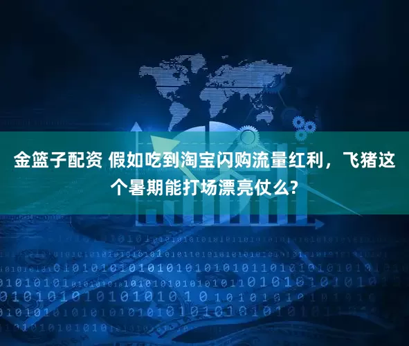 金篮子配资 假如吃到淘宝闪购流量红利，飞猪这个暑期能打场漂亮仗么?