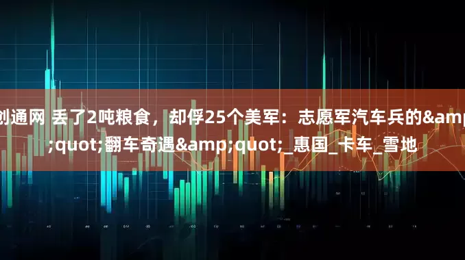 创通网 丢了2吨粮食，却俘25个美军：志愿军汽车兵的"翻车奇遇"_惠国_卡车_雪地