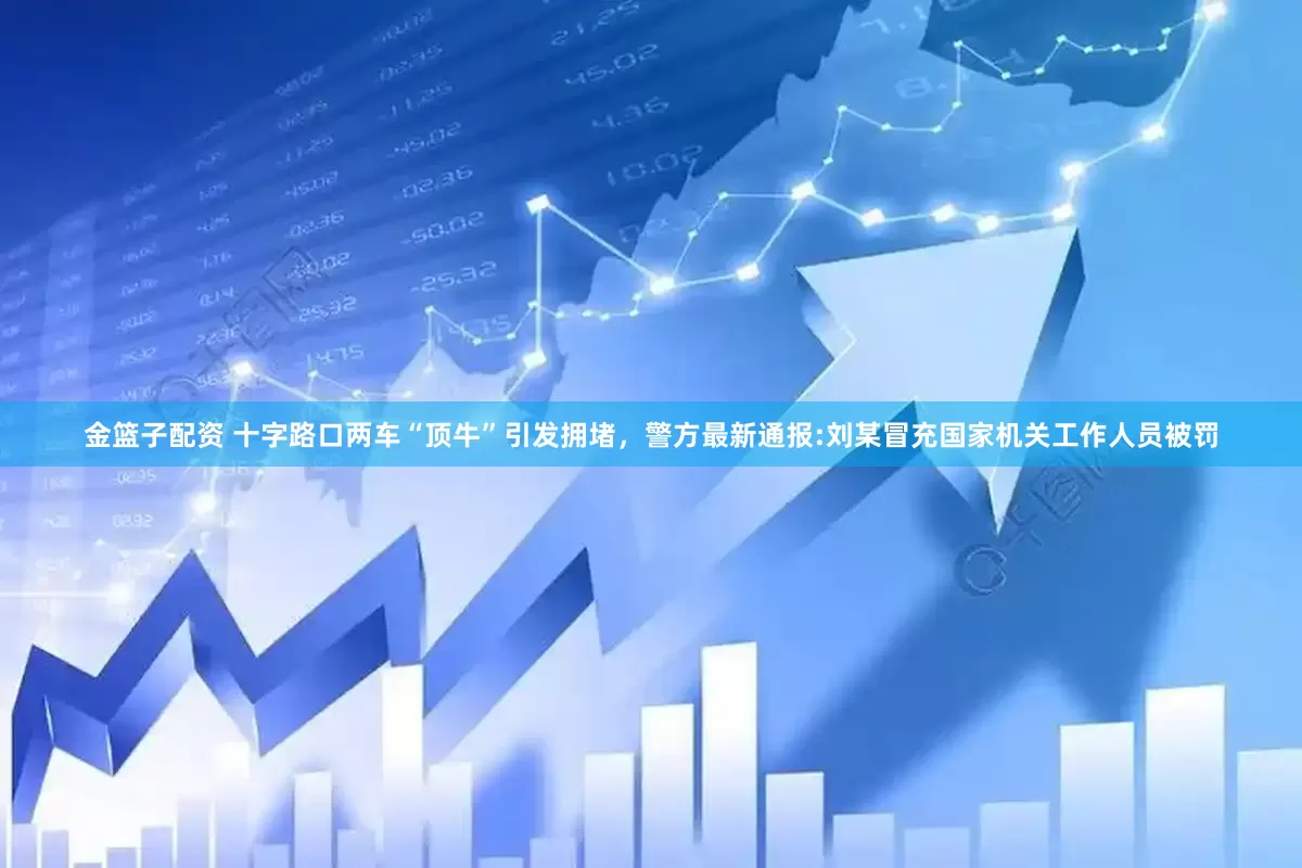 金篮子配资 十字路口两车“顶牛”引发拥堵，警方最新通报:刘某冒充国家机关工作人员被罚