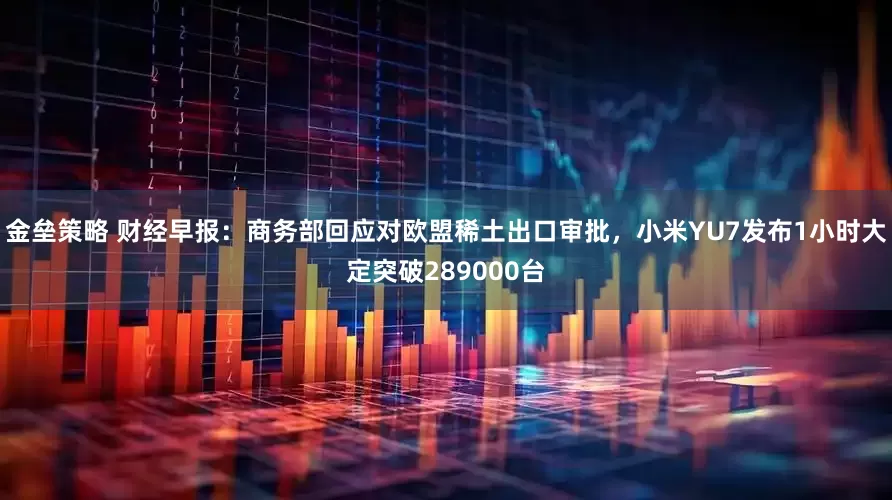 金垒策略 财经早报：商务部回应对欧盟稀土出口审批，小米YU7发布1小时大定突破289000台