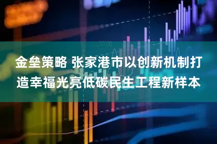 金垒策略 张家港市以创新机制打造幸福光亮低碳民生工程新样本