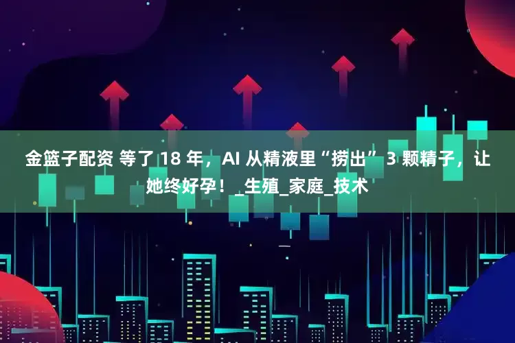 金篮子配资 等了 18 年，AI 从精液里“捞出” 3 颗精子，让她终好孕！_生殖_家庭_技术