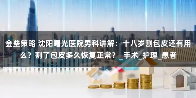 金垒策略 沈阳曙光医院男科讲解：十八岁割包皮还有用么？割了包皮多久恢复正常？_手术_护理_患者
