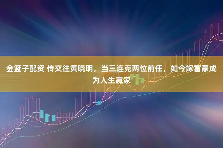 金篮子配资 传交往黄晓明，当三连克两位前任，如今嫁富豪成为人生赢家