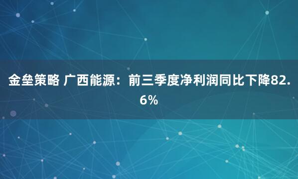 金垒策略 广西能源：前三季度净利润同比下降82.6%