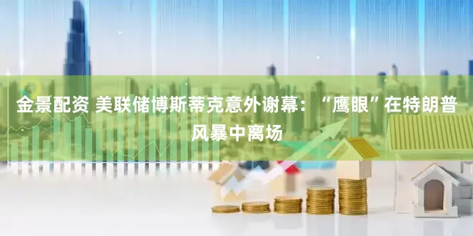 金景配资 美联储博斯蒂克意外谢幕：“鹰眼”在特朗普风暴中离场