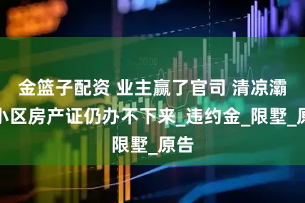 金篮子配资 业主赢了官司 清凉灞柳小区房产证仍办不下来_违约金_限墅_原告