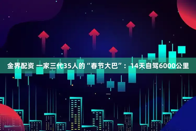 金界配资 一家三代35人的“春节大巴”：14天自驾6000公里