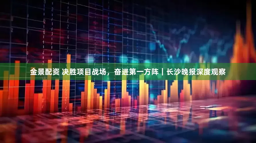 金景配资 决胜项目战场，奋进第一方阵｜长沙晚报深度观察