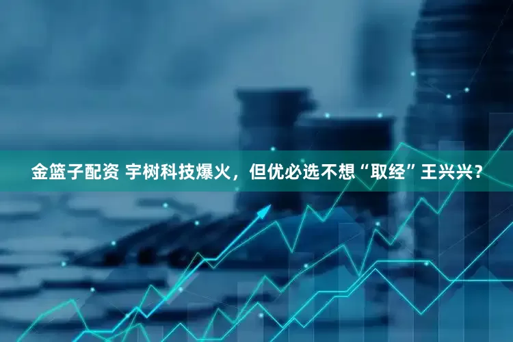金篮子配资 宇树科技爆火，但优必选不想“取经”王兴兴？