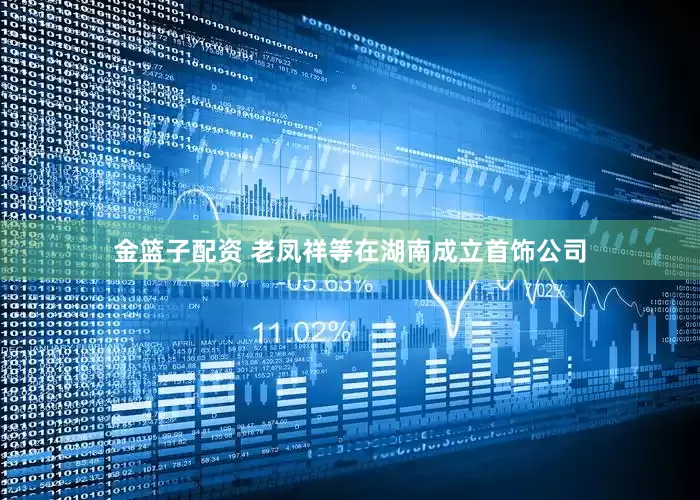 金篮子配资 老凤祥等在湖南成立首饰公司